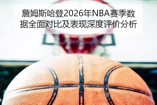 詹姆斯哈登2026年NBA赛季数据全面对比及表现深度评价分析